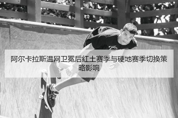 阿尔卡拉斯温网卫冕后红土赛季与硬地赛季切换策略影响