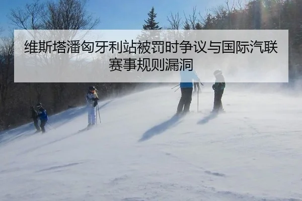 维斯塔潘匈牙利站被罚时争议与国际汽联赛事规则漏洞