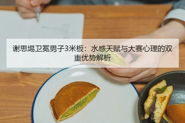 谢思埸卫冕男子3米板：水感天赋与大赛心理的双重优势解析